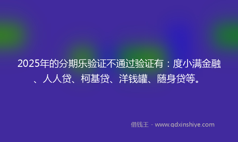 2025年的分期乐验证不通过验证有：度小满金融、人人贷、柯基贷、洋钱罐、随身贷等。