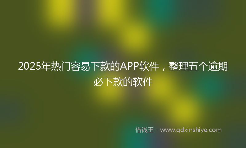 2025年热门容易下款的APP软件，整理五个逾期必下款的软件