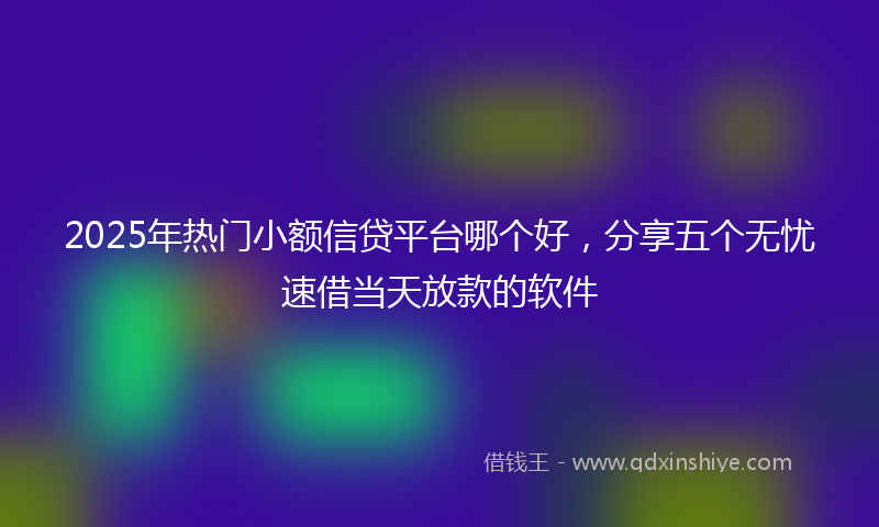 2025年热门小额信贷平台哪个好，分享五个无忧速借当天放款的软件
