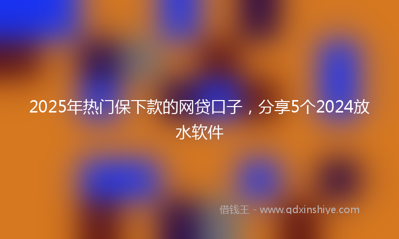 2025年热门保下款的网贷口子，分享5个2024放水软件
