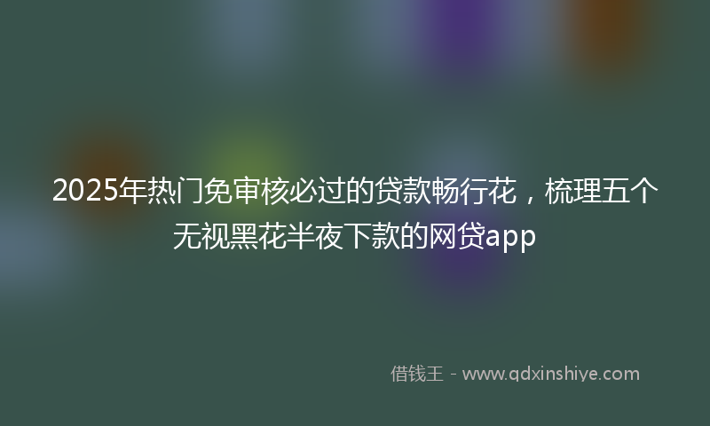 2025年热门免审核必过的贷款畅行花，梳理五个无视黑花半夜下款的网贷app