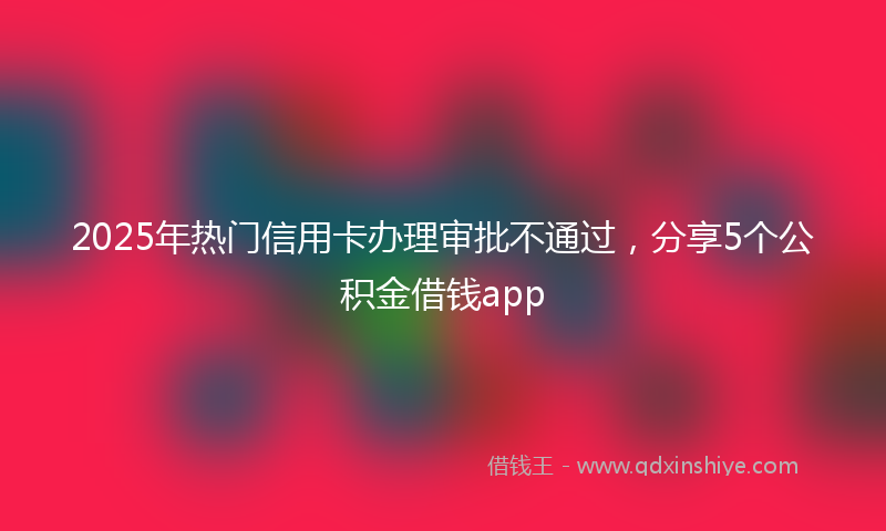 2025年热门信用卡办理审批不通过，分享5个公积金借钱app
