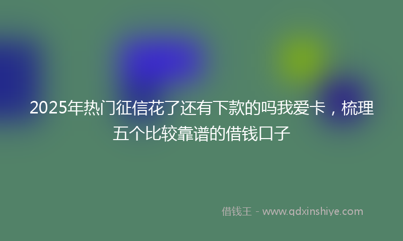 2025年热门征信花了还有下款的吗我爱卡，梳理五个比较靠谱的借钱口子