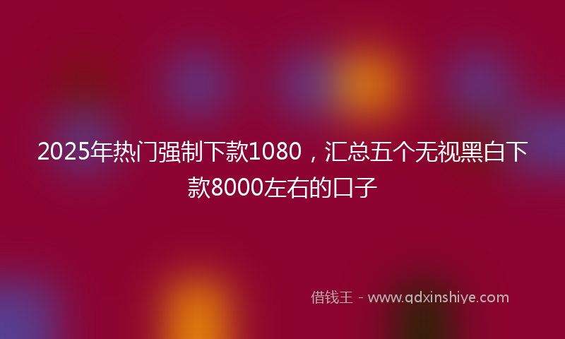 2025年热门强制下款1080，汇总五个无视黑白下款8000左右的口子