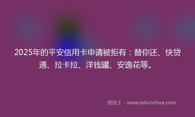 2025年的平安信用卡申请被拒有：替你还、快贷通、拉卡拉、洋钱罐、安逸花等。