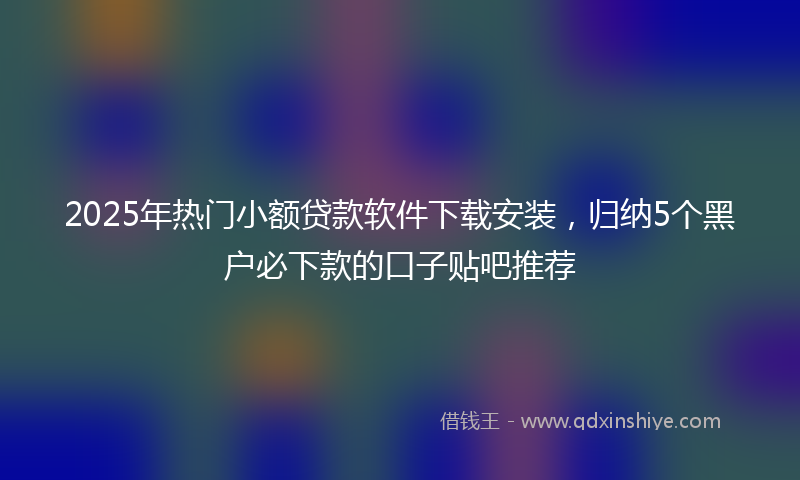 2025年热门小额贷款软件下载安装，归纳5个黑户必下款的口子贴吧推荐