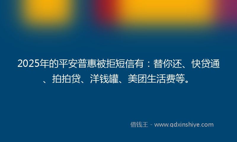 2025年的平安普惠被拒短信有：替你还、快贷通、拍拍贷、洋钱罐、美团生活费等。