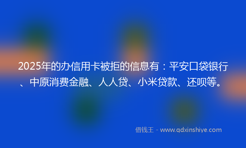 2025年的办信用卡被拒的信息有：平安口袋银行、中原消费金融、人人贷、小米贷款、还呗等。