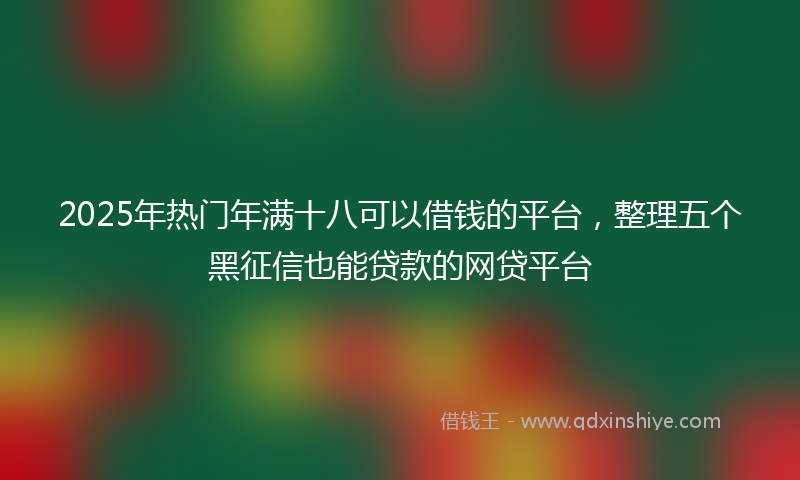 2025年热门年满十八可以借钱的平台，整理五个黑征信也能贷款的网贷平台