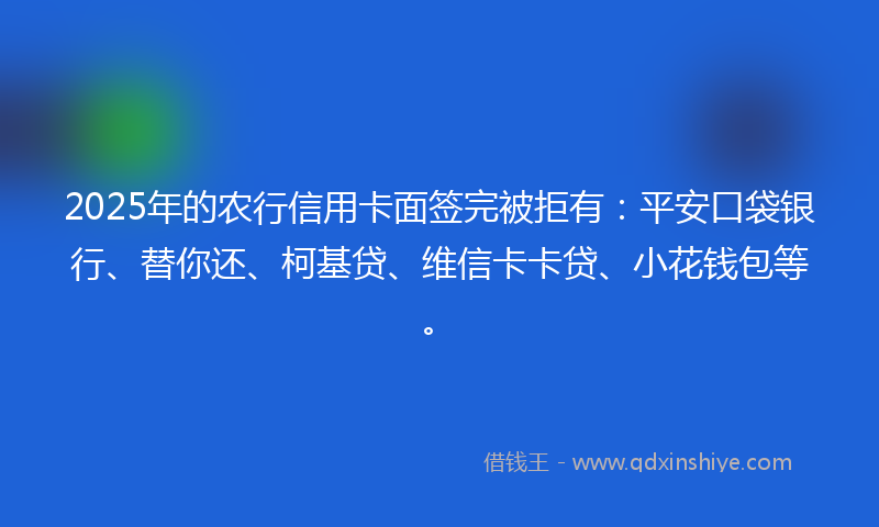 2025年的农行信用卡面签完被拒有：平安口袋银行、替你还、柯基贷、维信卡卡贷、小花钱包等。