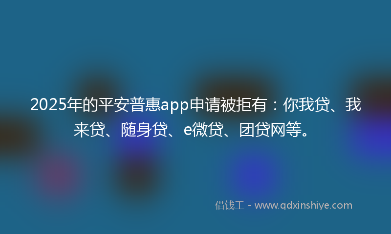 2025年的平安普惠app申请被拒有：你我贷、我来贷、随身贷、e微贷、团贷网等。