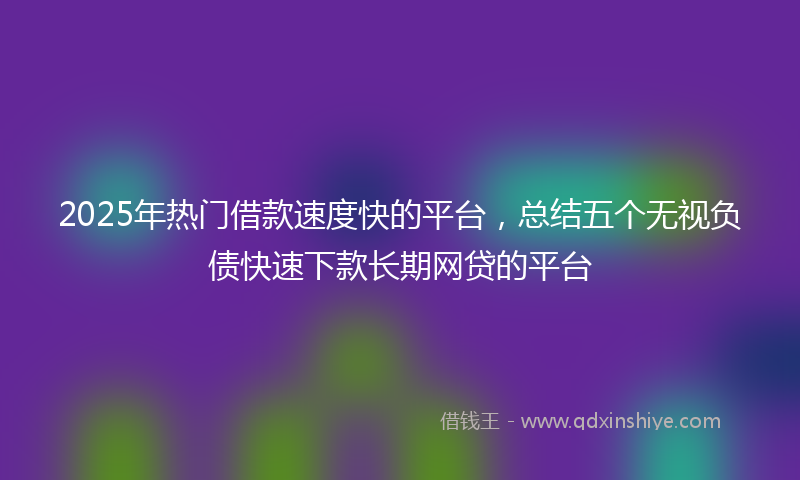 2025年热门借款速度快的平台，总结五个无视负债快速下款长期网贷的平台