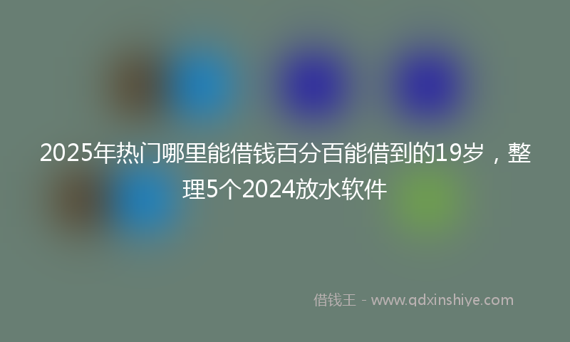 2025年热门哪里能借钱百分百能借到的19岁，整理5个2024放水软件