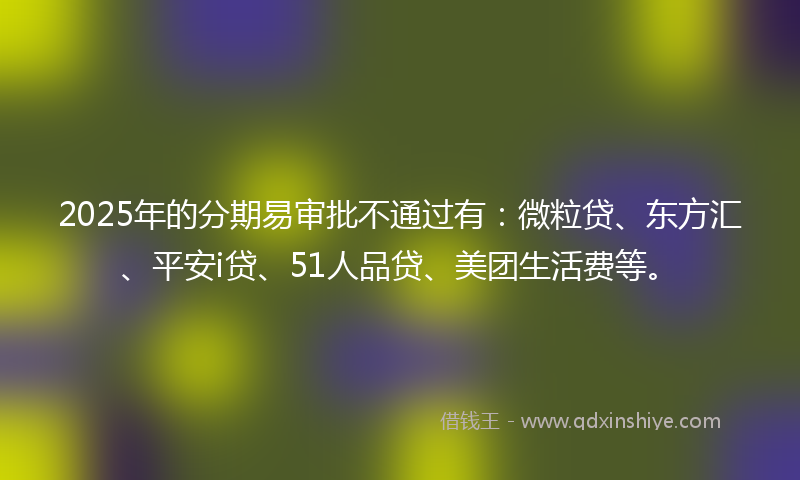2025年的分期易审批不通过有：微粒贷、东方汇、平安i贷、51人品贷、美团生活费等。