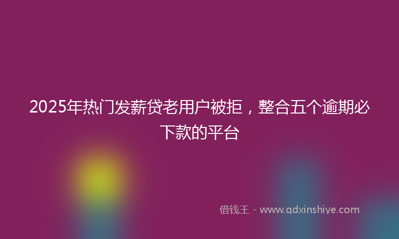2025年热门发薪贷老用户被拒，整合五个逾期必下款的平台