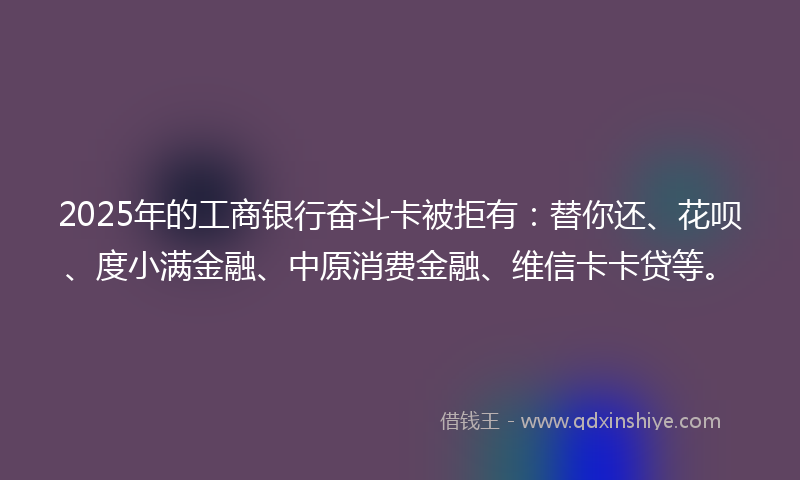 2025年的工商银行奋斗卡被拒有：替你还、花呗、度小满金融、中原消费金融、维信卡卡贷等。