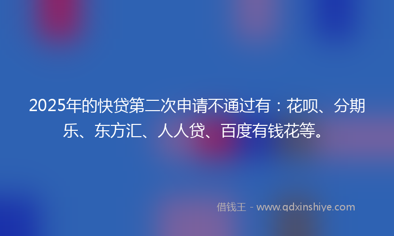 2025年的快贷第二次申请不通过有：花呗、分期乐、东方汇、人人贷、百度有钱花等。