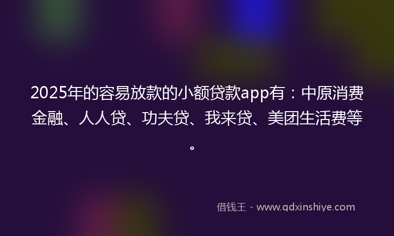 2025年的容易放款的小额贷款app有：中原消费金融、人人贷、功夫贷、我来贷、美团生活费等。