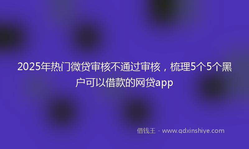 2025年热门微贷审核不通过审核，梳理5个5个黑户可以借款的网贷app