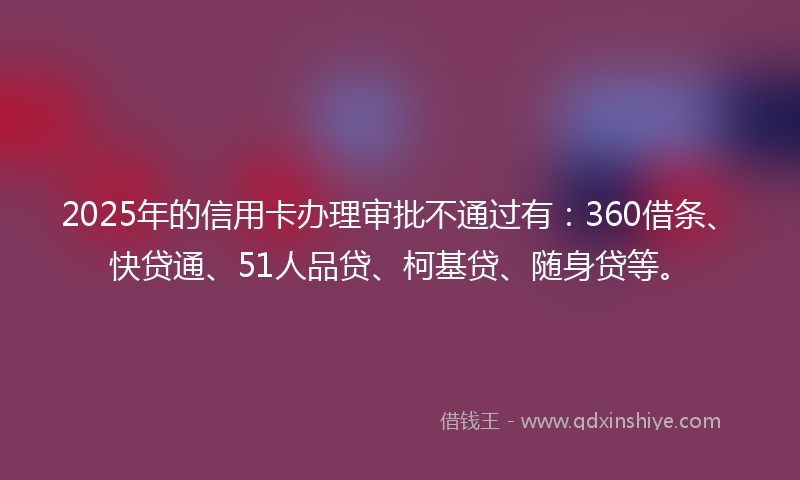 2025年的信用卡办理审批不通过有：360借条、快贷通、51人品贷、柯基贷、随身贷等。