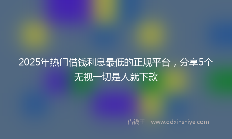 2025年热门借钱利息最低的正规平台，分享5个无视一切是人就下款