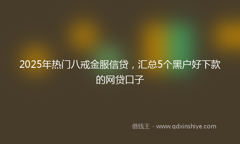2025年热门八戒金服信贷，汇总5个黑户好下款的网贷口子