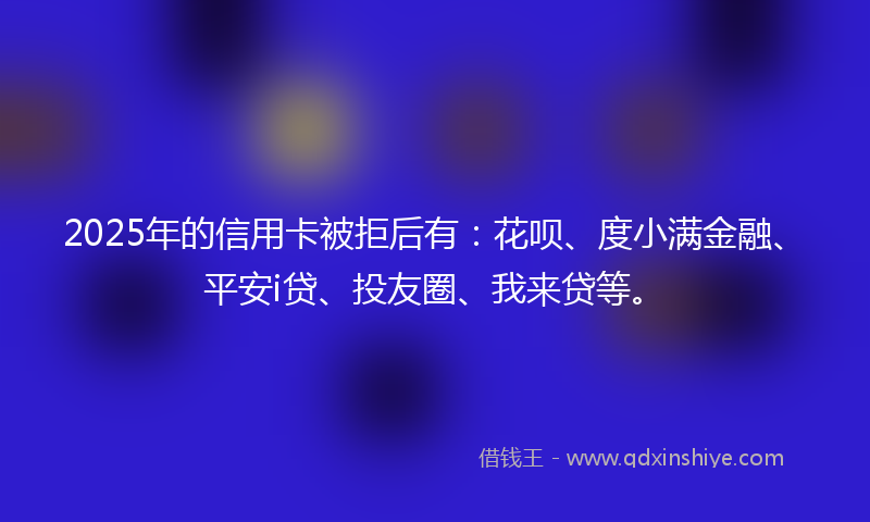 2025年的信用卡被拒后有：花呗、度小满金融、平安i贷、投友圈、我来贷等。
