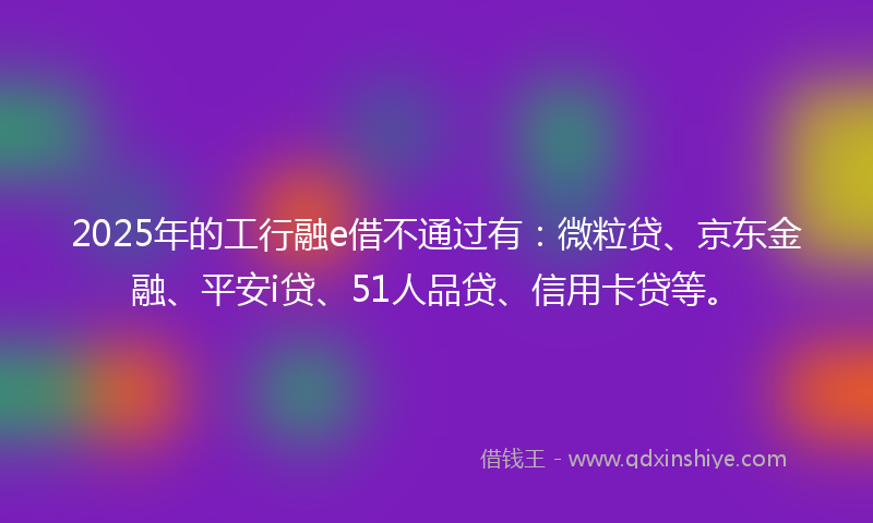2025年的工行融e借不通过有：微粒贷、京东金融、平安i贷、51人品贷、信用卡贷等。