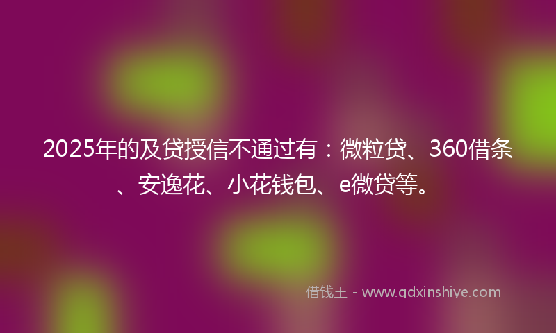 2025年的及贷授信不通过有：微粒贷、360借条、安逸花、小花钱包、e微贷等。