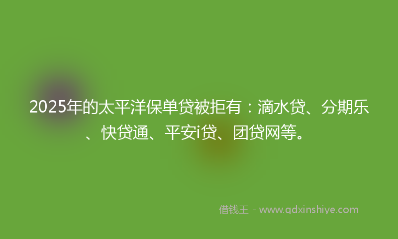 2025年的太平洋保单贷被拒有：滴水贷、分期乐、快贷通、平安i贷、团贷网等。