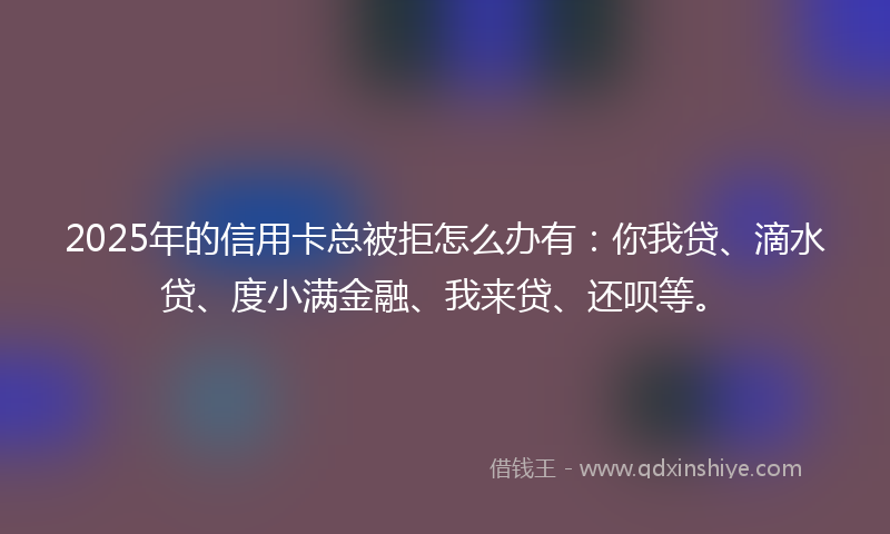 2025年的信用卡总被拒怎么办有：你我贷、滴水贷、度小满金融、我来贷、还呗等。