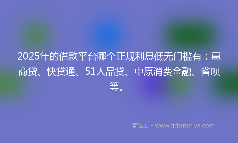 2025年的借款平台哪个正规利息低无门槛有：惠商贷、快贷通、51人品贷、中原消费金融、省呗等。