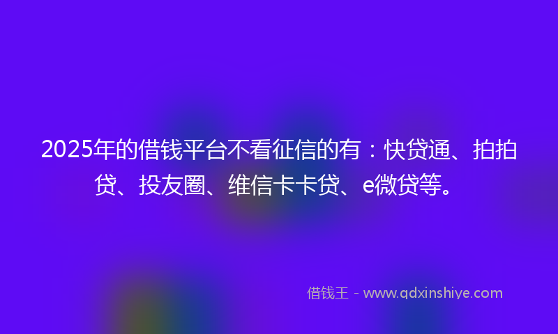 2025年的借钱平台不看征信的有：快贷通、拍拍贷、投友圈、维信卡卡贷、e微贷等。