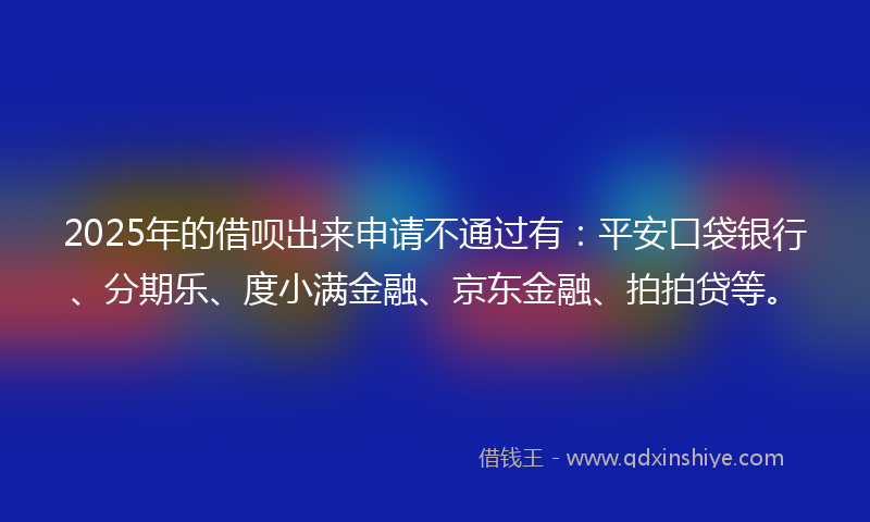 2025年的借呗出来申请不通过有：平安口袋银行、分期乐、度小满金融、京东金融、拍拍贷等。