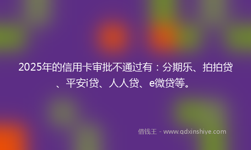 2025年的信用卡审批不通过有：分期乐、拍拍贷、平安i贷、人人贷、e微贷等。