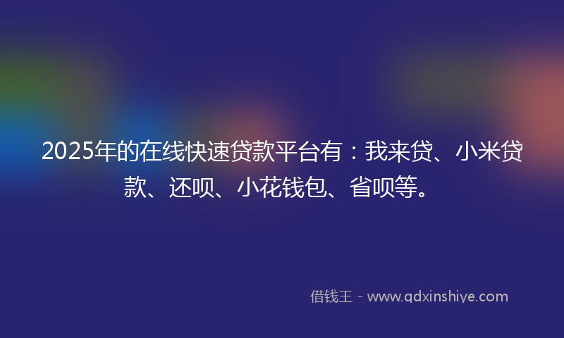 2025年的在线快速贷款平台有：我来贷、小米贷款、还呗、小花钱包、省呗等。