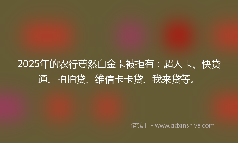 2025年的农行尊然白金卡被拒有：超人卡、快贷通、拍拍贷、维信卡卡贷、我来贷等。