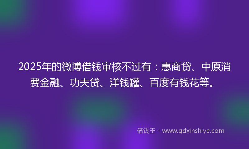 2025年的微博借钱审核不过有：惠商贷、中原消费金融、功夫贷、洋钱罐、百度有钱花等。