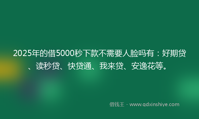 2025年的借5000秒下款不需要人脸吗有：好期贷、读秒贷、快贷通、我来贷、安逸花等。