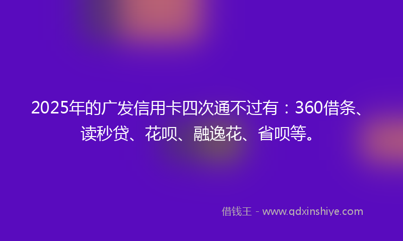 2025年的广发信用卡四次通不过有：360借条、读秒贷、花呗、融逸花、省呗等。