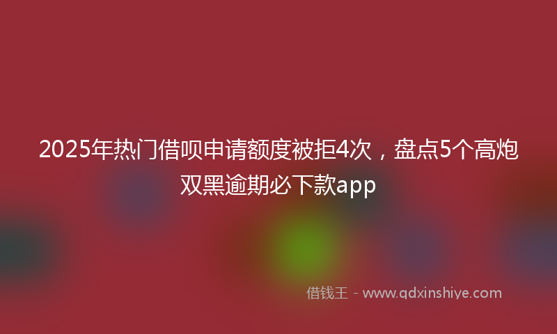 2025年热门借呗申请额度被拒4次，盘点5个高炮双黑逾期必下款app