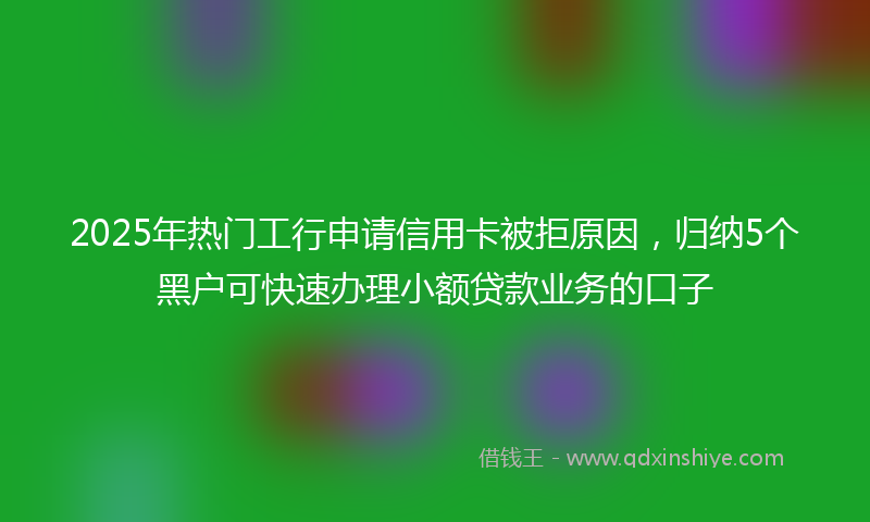 2025年热门工行申请信用卡被拒原因，归纳5个黑户可快速办理小额贷款业务的口子