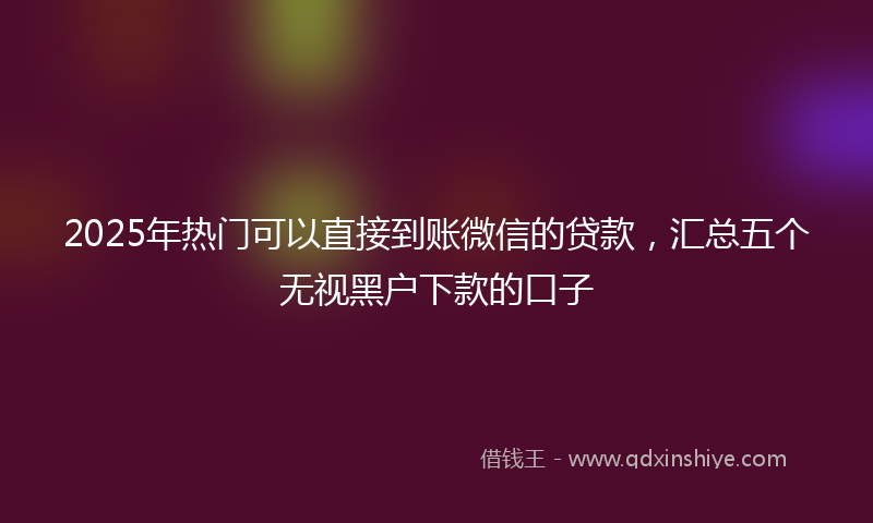 2025年热门可以直接到账微信的贷款，汇总五个无视黑户下款的口子