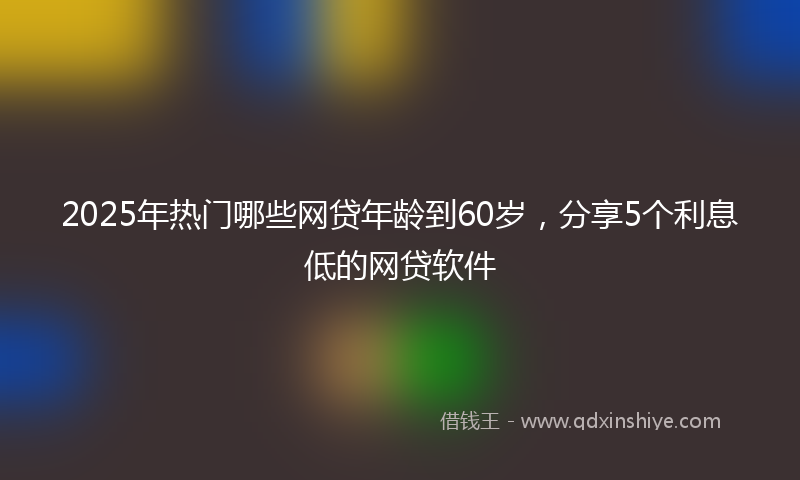 2025年热门哪些网贷年龄到60岁，分享5个利息低的网贷软件