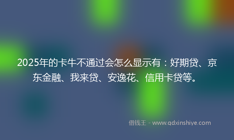 2025年的卡牛不通过会怎么显示有：好期贷、京东金融、我来贷、安逸花、信用卡贷等。