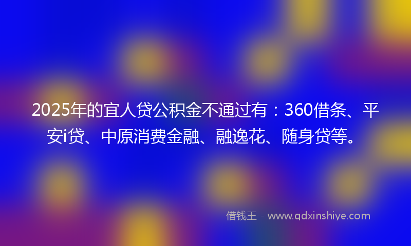 2025年的宜人贷公积金不通过有：360借条、平安i贷、中原消费金融、融逸花、随身贷等。
