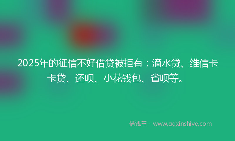 2025年的征信不好借贷被拒有：滴水贷、维信卡卡贷、还呗、小花钱包、省呗等。
