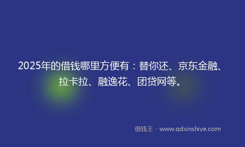 2025年的借钱哪里方便有：替你还、京东金融、拉卡拉、融逸花、团贷网等。