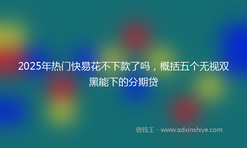 2025年热门快易花不下款了吗，概括五个无视双黑能下的分期贷