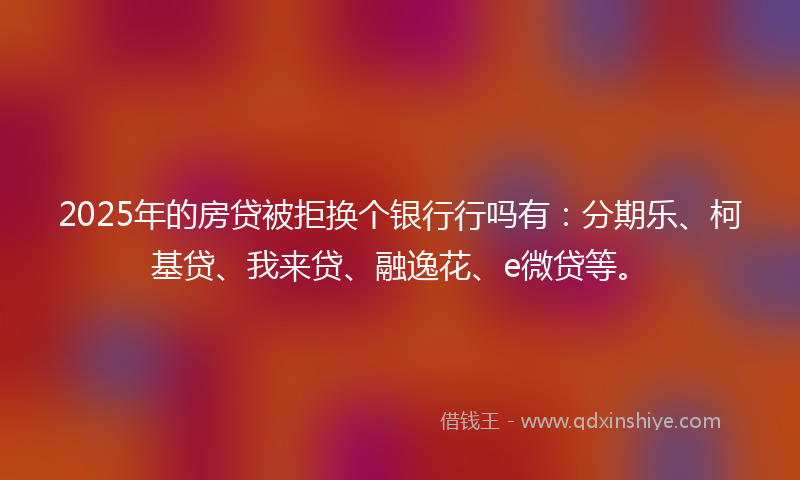 2025年的房贷被拒换个银行行吗有：分期乐、柯基贷、我来贷、融逸花、e微贷等。
